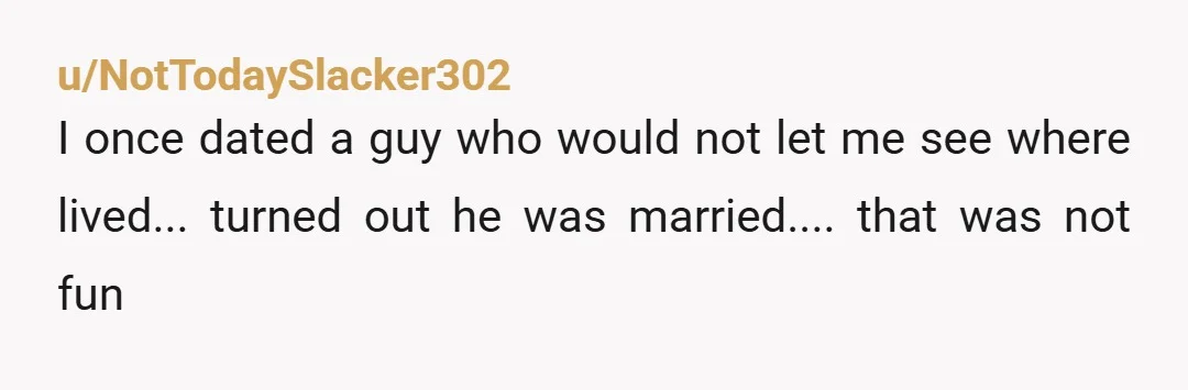 u/NotTodaySlacker302 I once dated a guy who would not let me see where lived... turned out he was married.... that was not fun