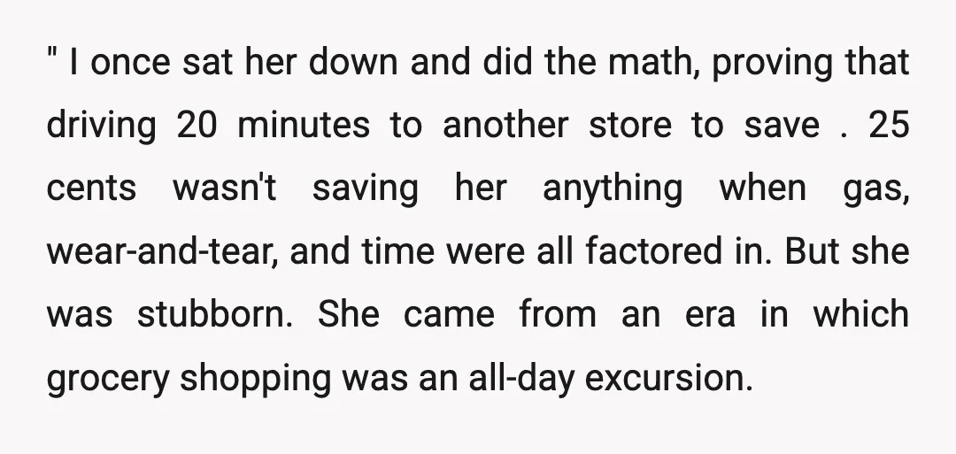 " I once sat her down and did the math, proving that driving 20 minutes to another store to save .25 cents wasn't saving her anything when gas, wear-and-tear, and...