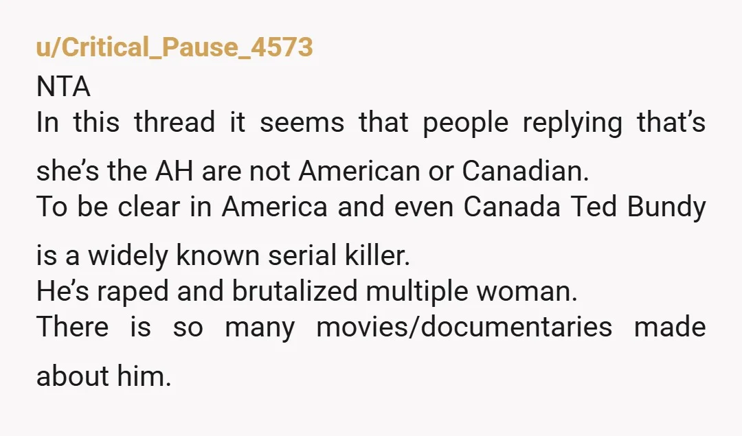 u/Critical_Pause_4573 NTA In this thread it seems that people replying that’s she’s the AH are not American or Canadian. To be clear in America and even Canada Ted Bundy is...