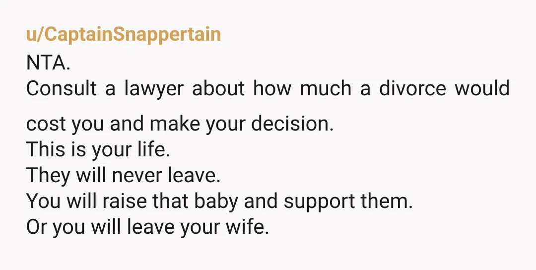 u/CaptainSnappertain NTA. Consult a lawyer about how much a divorce would cost you and make your decision. This is your life. They will never leave. You will raise that baby...