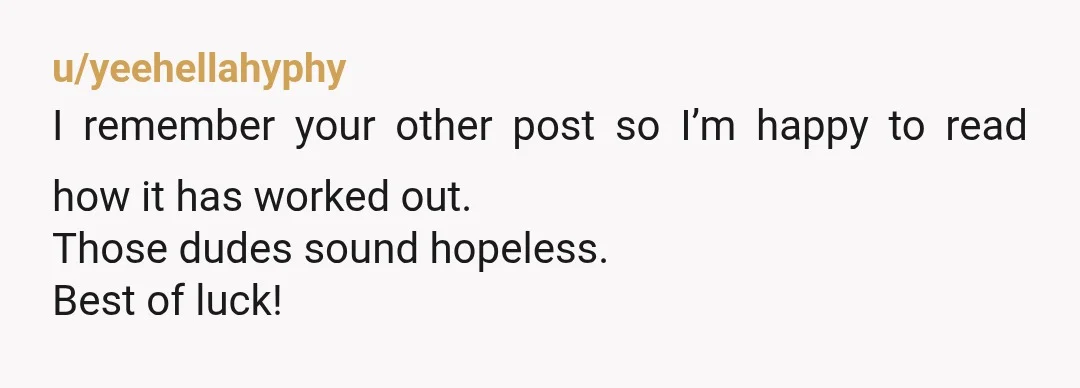 u/yeehellahyphy
I remember your other post so I’m happy to read how it has worked out.
Those dudes sound hopeless.
Best of luck!