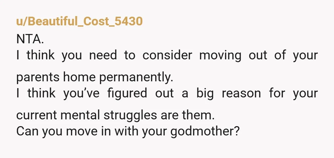 u/Beautiful_Cost_5430 NTA. I think you need to consider moving out of your parents home permanently. I think you’ve figured out a big reason for your current mental struggles are them....