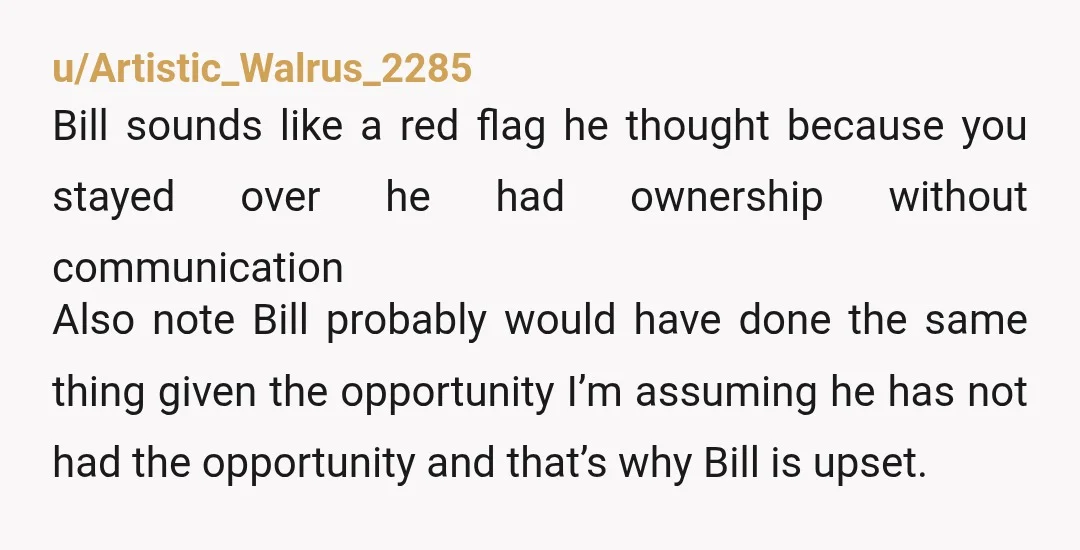 u/Artistic_Walrus_2285 Bill sounds like a red flag he thought because you stayed over he had ownership without communication Also note Bill probably would have done the same thing given the...
