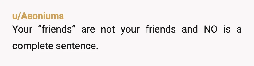 u/Aeoniuma
Your “friends” are not your friends and NO is a complete sentence.