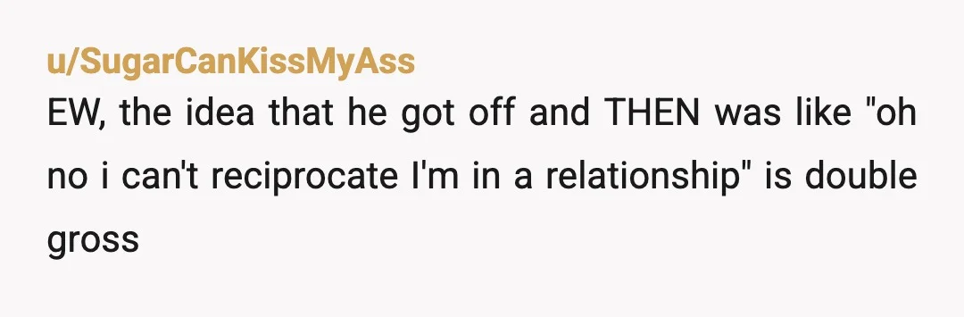 u/SugarCanKissMyAss
EW, the idea that he got off and THEN was like "oh no i can't reciprocate I'm in a relationship" is double gross
