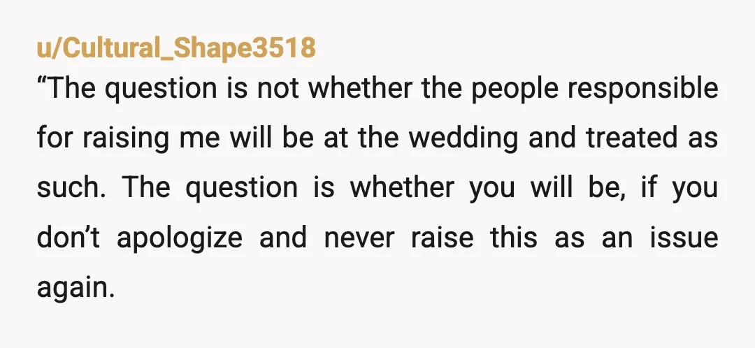 u/Cultural_Shape3518 “The question is not whether the people responsible for raising me will be at the wedding and treated as such.  The question is whether you will be, if you...