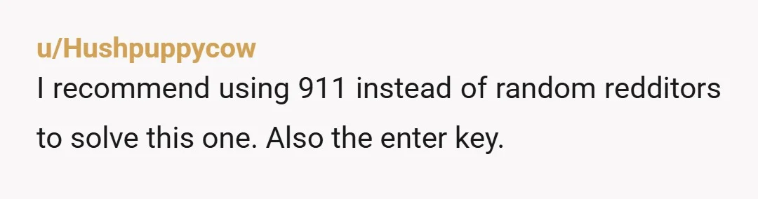 u/Hushpuppycow
I recommend using 911 instead of random redditors to solve this one. Also the enter key.