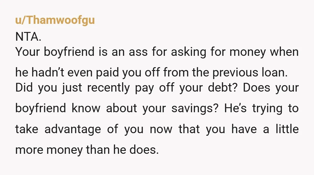 u/Thamwoofgu NTA. Your boyfriend is an ass for asking for money when he hadn’t even paid you off from the previous loan. Did you just recently pay off your debt?...