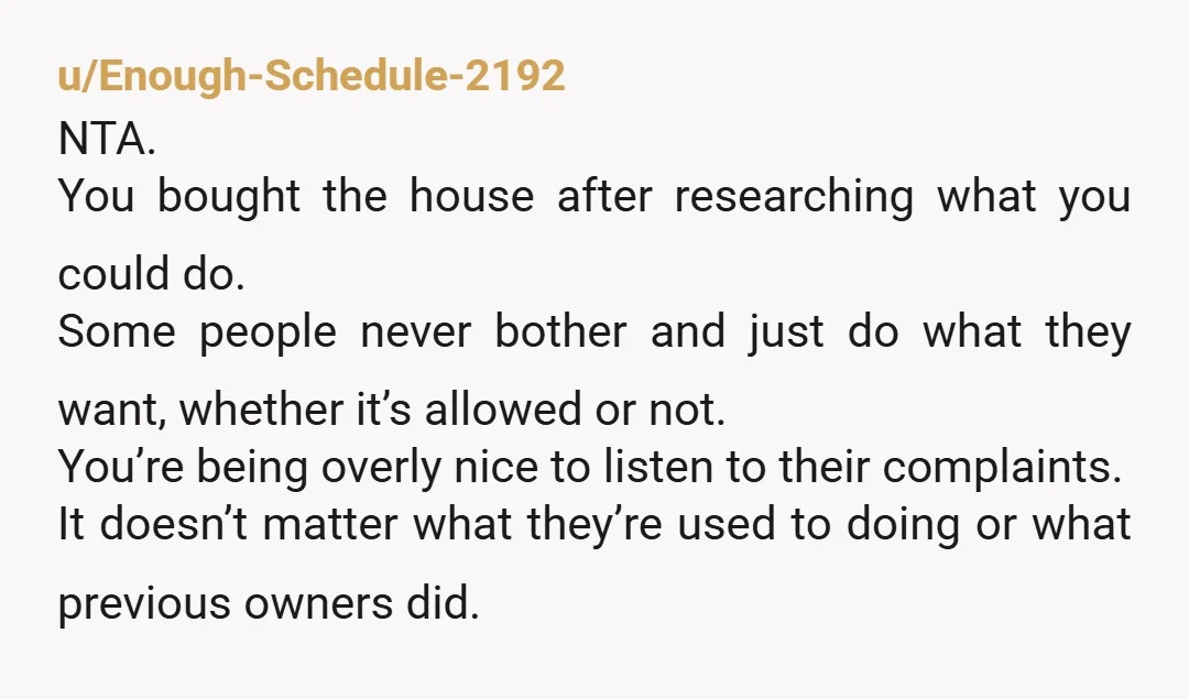 u/Enough-Schedule-2192 NTA. You bought the house after researching what you could do. Some people never bother and just do what they want, whether it’s allowed or not. You’re being overly...