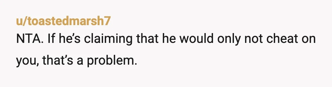 u/toastedmarsh7
NTA. If he’s claiming that he would only not cheat on you, that’s a problem.