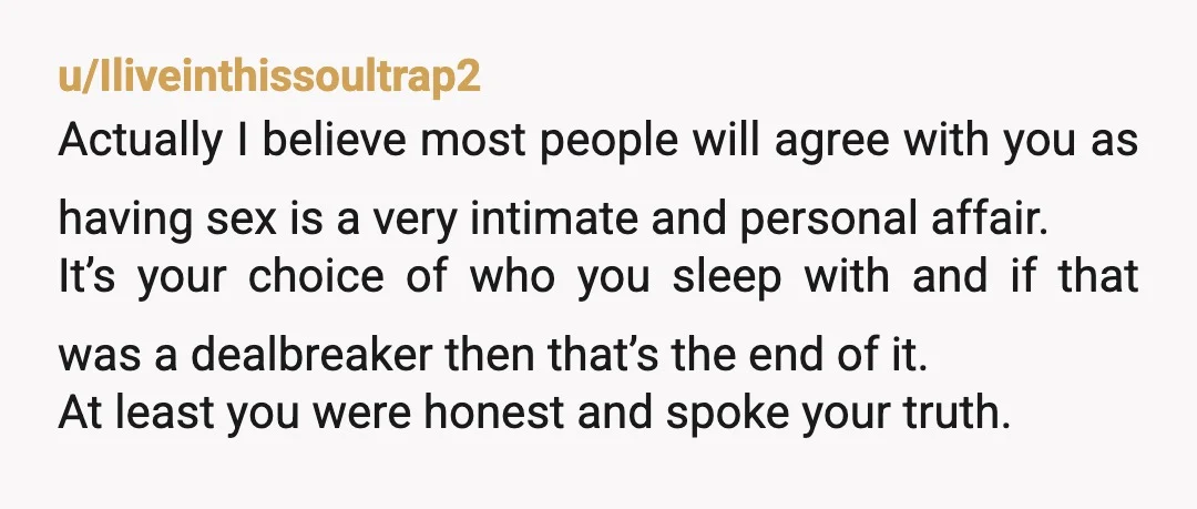 u/Iliveinthissoultrap2 Actually I believe most people will agree with you as having sex is a very intimate and personal affair. It’s your choice of who you sleep with and if...