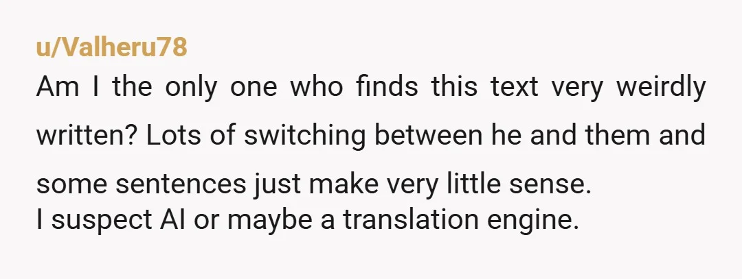 u/Valheru78 Am I the only one who finds this text very weirdly written? Lots of switching between he and them and some sentences just make very little sense. I suspect...