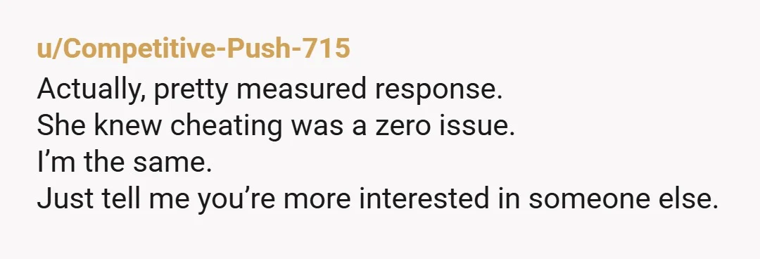 u/Competitive-Push-715
Actually, pretty measured response.
She knew cheating was a zero issue.
I’m the same.
Just tell me you’re more interested in someone else.