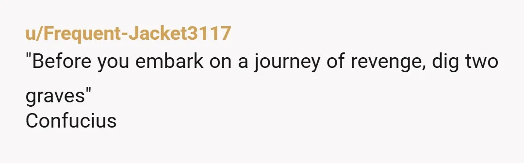 u/Frequent-Jacket3117
"Before you embark on a journey of revenge, dig two graves"
Confucius