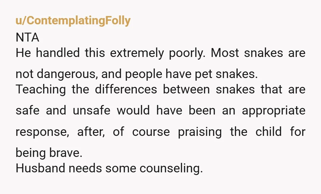 u/ContemplatingFolly NTA He handled this extremely poorly. Most snakes are not dangerous, and people have pet snakes. Teaching the differences between snakes that are safe and unsafe would have been...