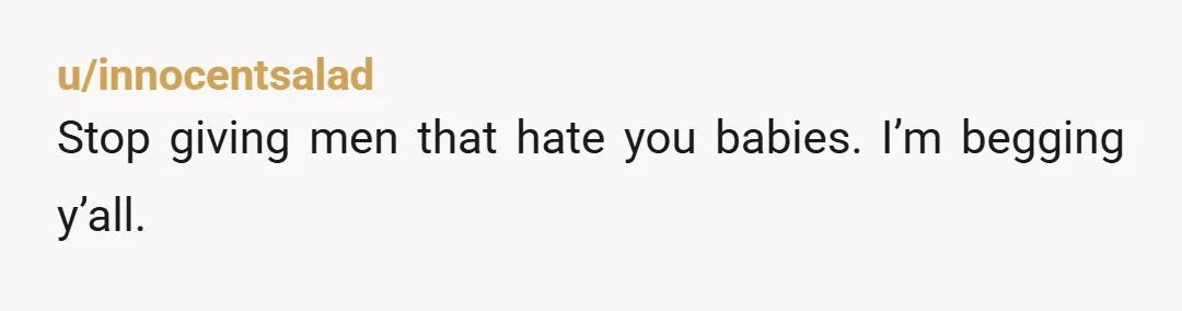 u/innocentsalad
Stop giving men that hate you babies. I’m begging y’all.