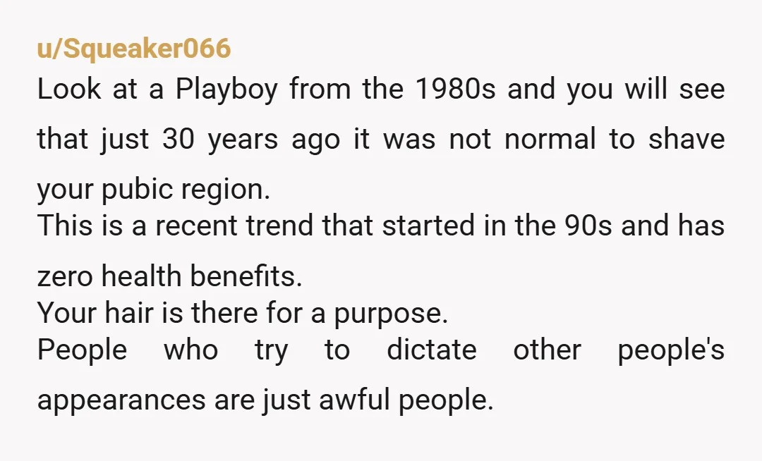 u/Squirrelgirl25 If you are considering breaking up with him over this, do so. It’s YOUR body. Not his. And quite frankly the whole “pubes on women is gross” thing is...