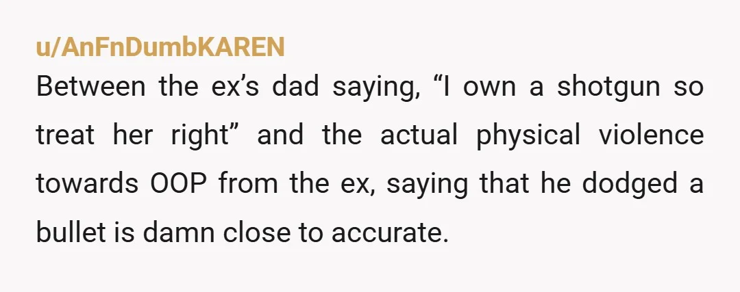 u/AnFnDumbKAREN Between the ex’s dad saying, “I own a shotgun so treat her right” and the actual physical violence towards OOP from the ex, saying that he dodged a bullet...