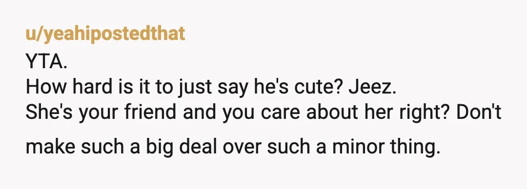 u/yeahipostedthat YTA. How hard is it to just say he's cute? Jeez. She's your friend and you care about her right? Don't make such a big deal over such a...