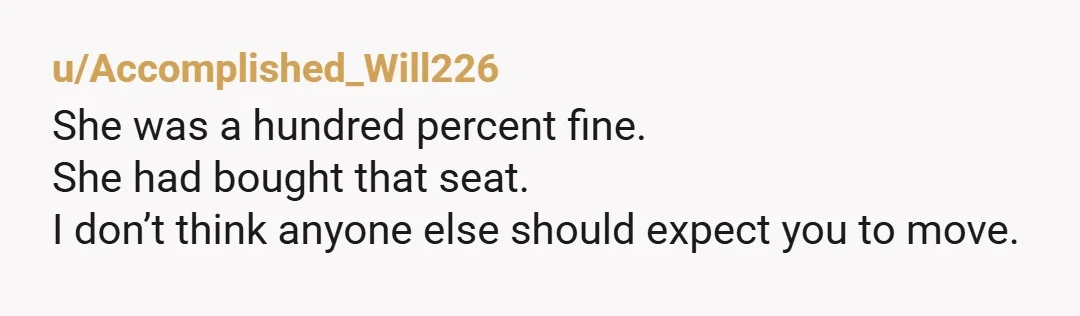 u/aLouise37 NTA, but I am always shocked that so few people who are asked to move in these situations don't invoke the $50-100 up-charge they've paid for their particular seat?...