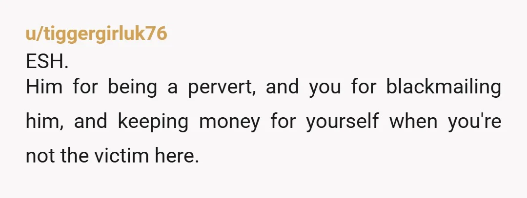 u/tiggergirluk76
ESH.
Him for being a pervert, and you for blackmailing him, and keeping money for yourself when you're not the victim here.