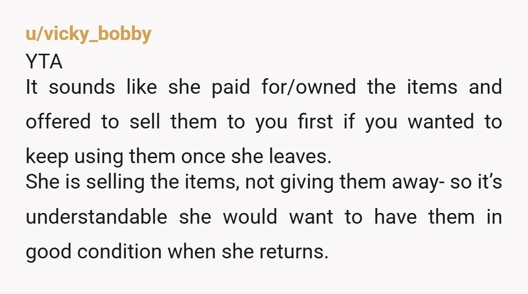 u/vicky_bobby YTA It sounds like she paid for/owned the items and offered to sell them to you first if you wanted to keep using them once she leaves. She is...