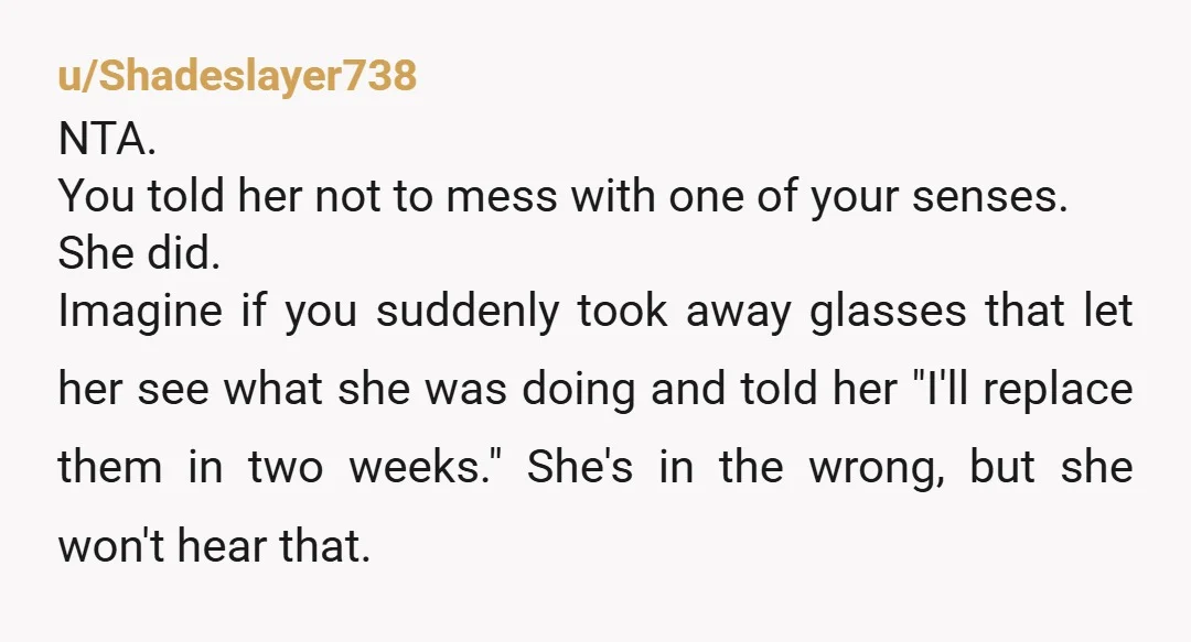 u/Shadeslayer738 NTA. You told her not to mess with one of your senses. She did. Imagine if you suddenly took away glasses that let her see what she was doing...