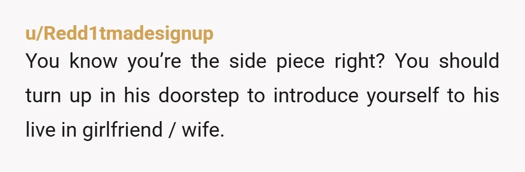 u/Redd1tmadesignup You know you’re the side piece right? You should turn up in his doorstep to introduce yourself to his live in girlfriend / wife.