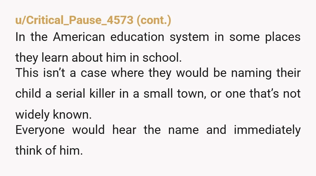 u/Jameson18dude NTA. If your last name is Dahmer, you’d probably stay away from Jeffrey. I share the name of a famous athlete, in the State he played college ball. I...