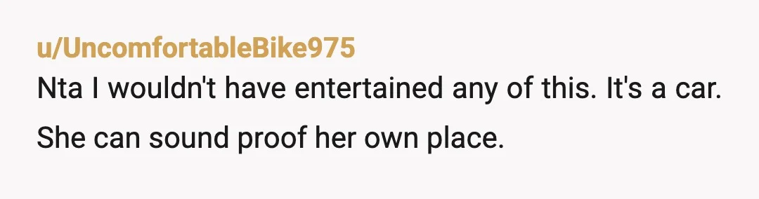 u/UncomfortableBike975
Nta I wouldn't have entertained any of this. It's a car. She can sound proof her own place.