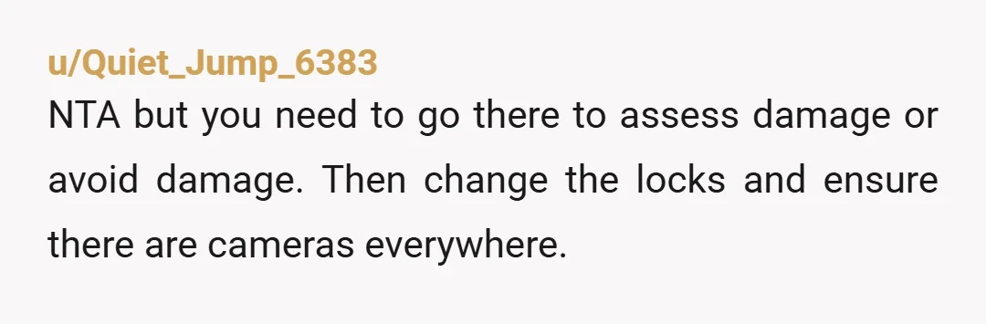 u/Quiet_Jump_6383
NTA but you need to go there to assess damage or avoid damage.  Then change the locks and ensure there are cameras everywhere.  
