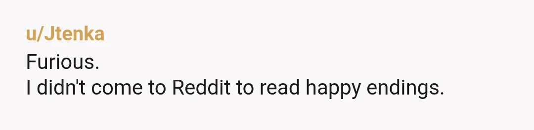 u/Jtenka
Furious.
I didn't come to Reddit to read happy endings.