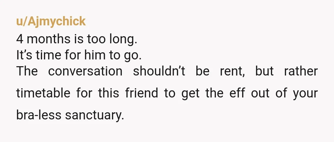 u/Ajmychick 4 months is too long. It’s time for him to go. The conversation shouldn’t be rent, but rather timetable for this friend to get the eff out of your...
