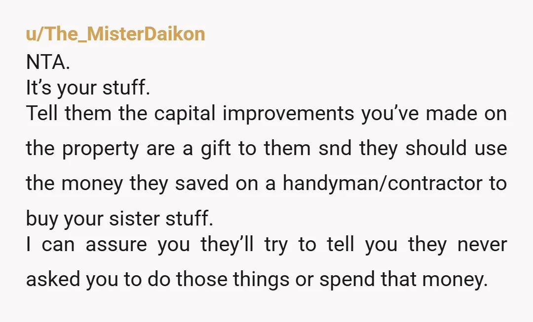 u/LastEntertainment787 NTA They're basically throwing you out for your sister but want you to leave your belongings for her. What are you supposed to do in your new place? Finish...