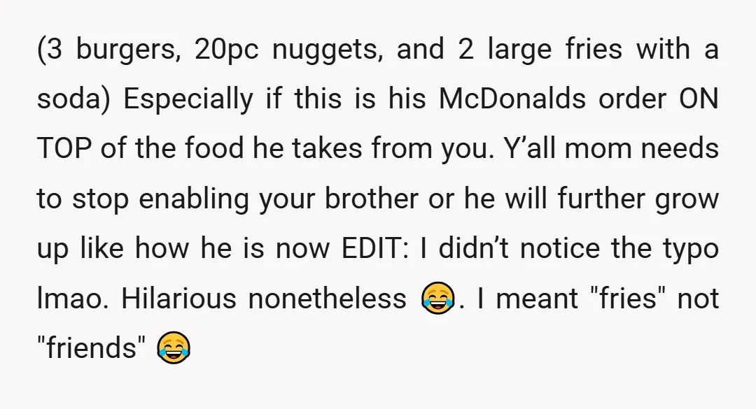 (3 burgers, 20pc nuggets, and 2 large fries with a soda) Especially if this is his McDonalds order ON TOP of the food he takes from you. Y’all mom needs...