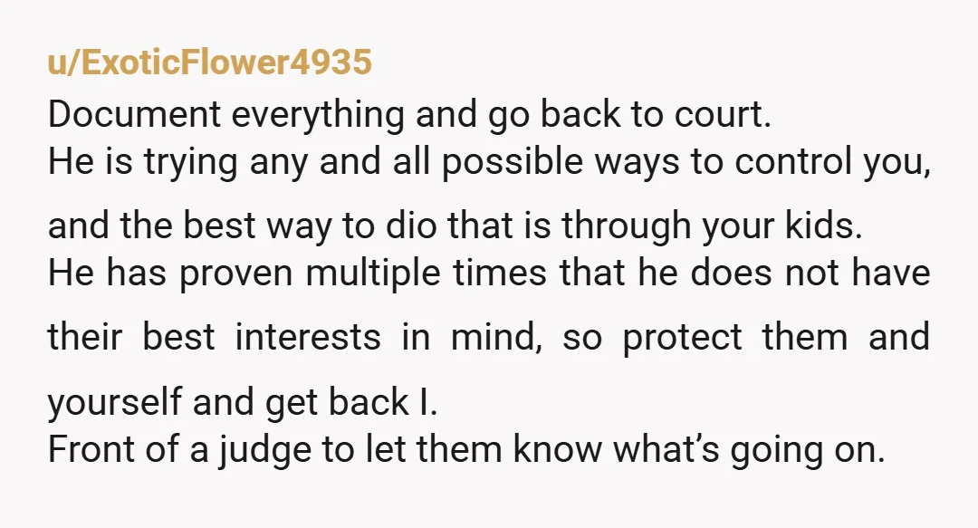 u/ExoticFlower4935 Document everything and go back to court. He is trying any and all possible ways to control you, and the best way to dio that is through your kids....
