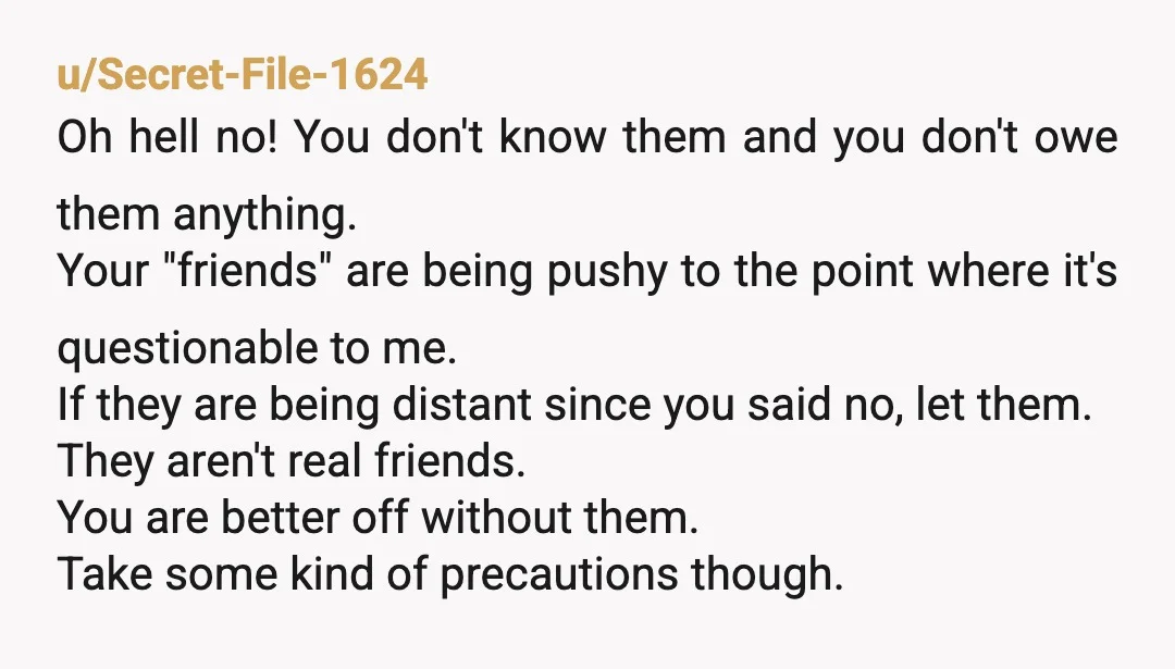 u/Secret-File-1624 Oh hell no! You don't know them and you don't owe them anything. Your "friends" are being pushy to the point where it's questionable to me. If they are...