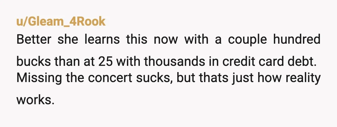 u/Gleam_4Rook
Better she learns this now with a couple hundred bucks than at 25 with thousands in credit card debt.
Missing the concert sucks, but thats just how reality works.