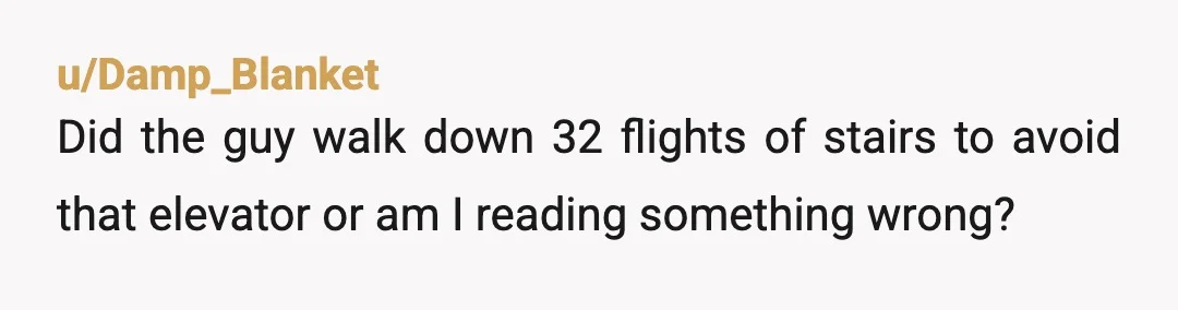 u/Damp_Blanket
Did the guy walk down 32 flights of stairs to avoid that elevator or am I reading something wrong?