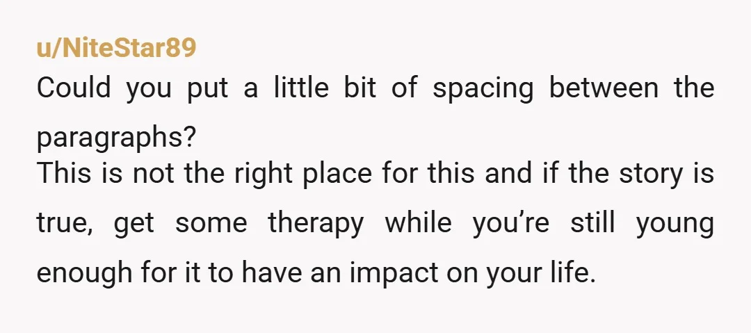 u/NiteStar89 Could you put a little bit of spacing between the paragraphs? This is not the right place for this and if the story is true, get some therapy while...