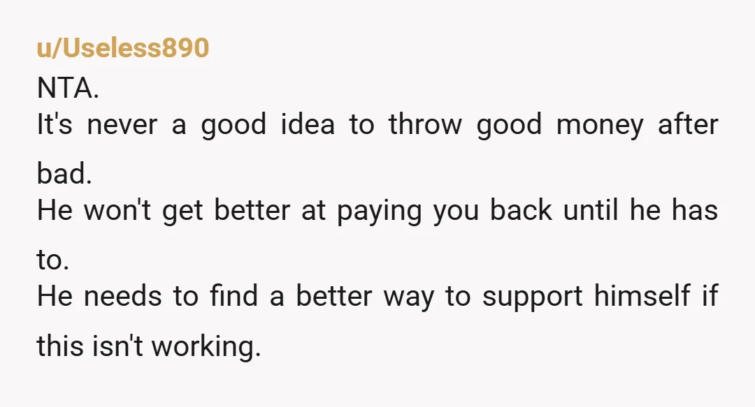 u/Useless890 NTA. It's never a good idea to throw good money after bad. He won't get better at paying you back until he has to. He needs to find a...
