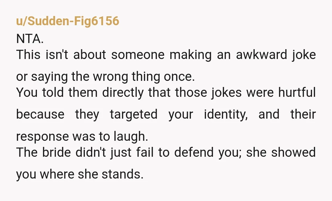 u/Sudden-Fig6156 NTA. This isn't about someone making an awkward joke or saying the wrong thing once. You told them directly that those jokes were hurtful because they targeted your identity,...
