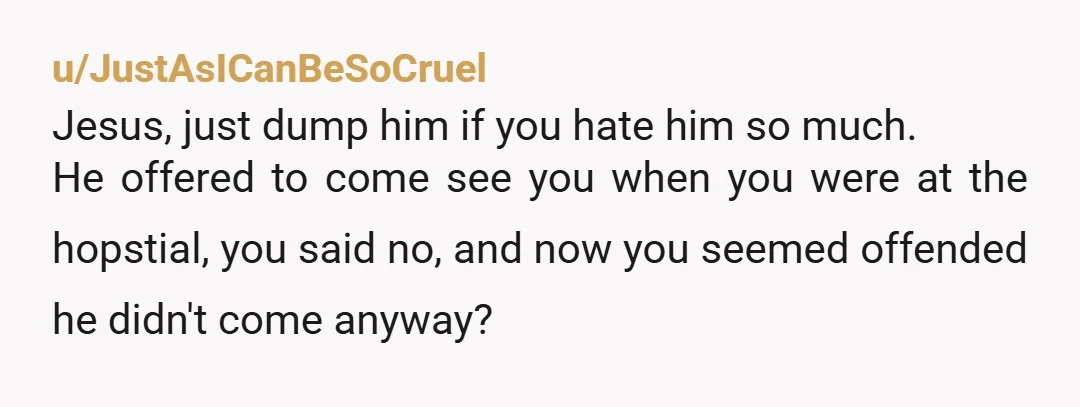 u/JustAsICanBeSoCruel Jesus, just dump him if you hate him so much.  He offered to come see you when you were at the hopstial, you said no, and now you seemed...