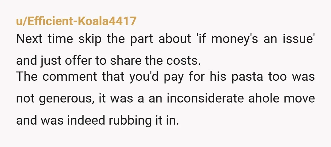 u/Safe_Wedding_2439 "If money is an issue, I'm happy to cover what I ordered or even cover his pasta too" You were planning to have him pay for all your extras...