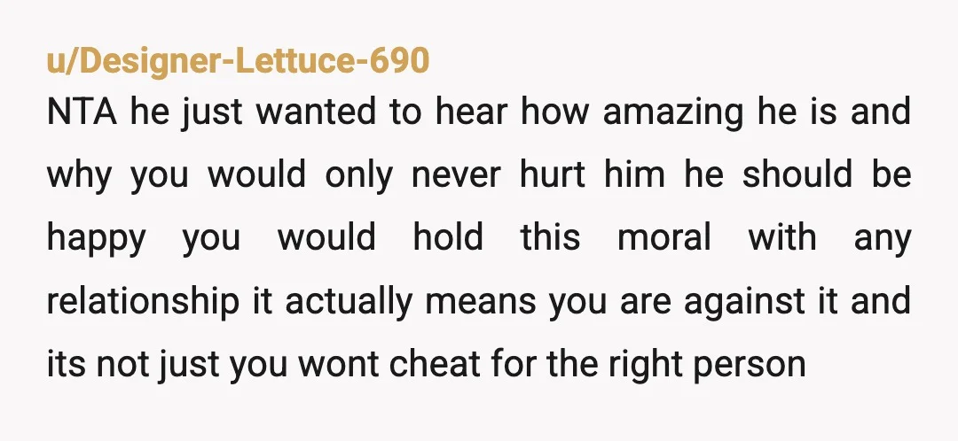 u/Designer-Lettuce-690 NTA he just wanted to hear how amazing he is and why you would only never hurt him he should be happy you would hold this moral with any...