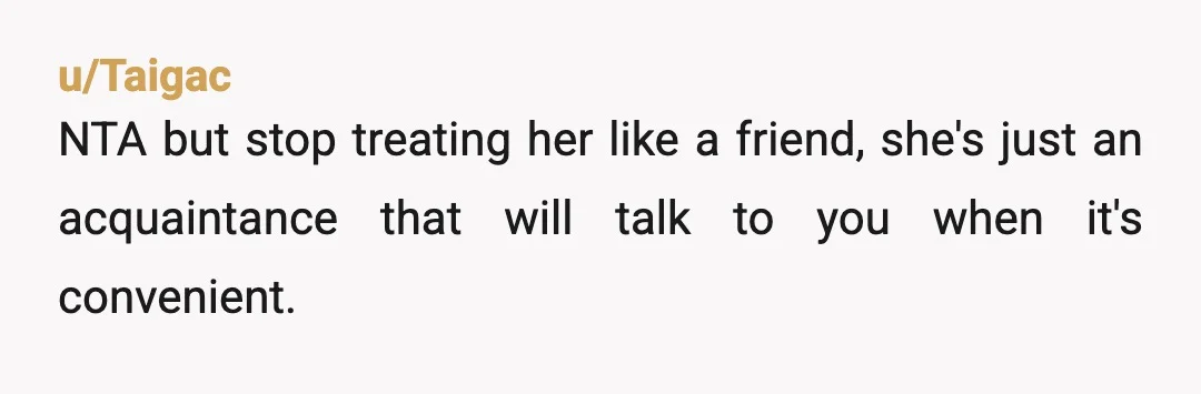 u/Silent-Mode-3583 Nta but why are you still trying to be friends do with her when she treats you this way. When someone show you who they and how they feel.about...