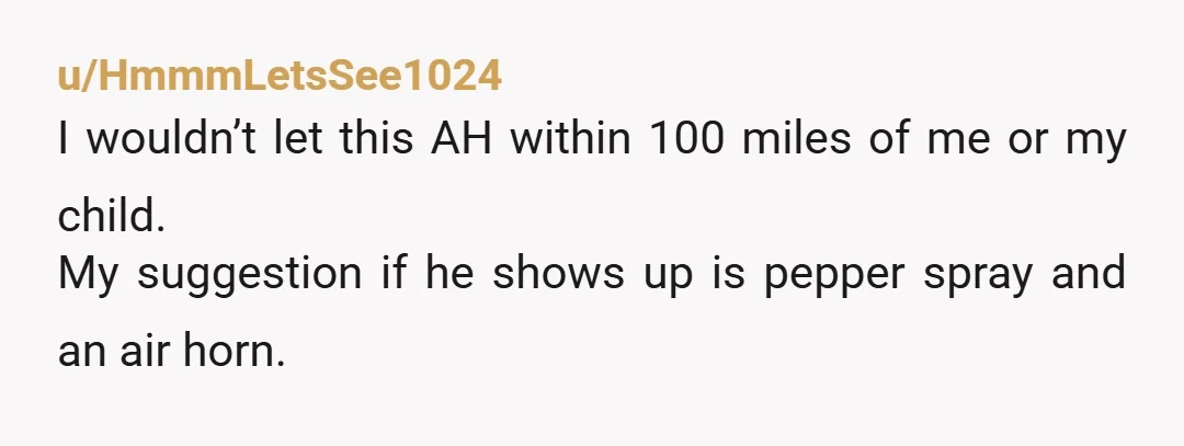 u/HmmmLetsSee1024
I wouldn’t let this AH within 100 miles of me or my child.
My suggestion if he shows up is pepper spray and an air horn.