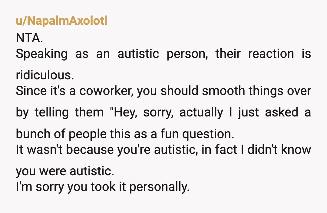 u/NapalmAxolotl NTA. Speaking as an autistic person, their reaction is ridiculous. Since it's a coworker, you should smooth things over by telling them "Hey, sorry, actually I just asked a...