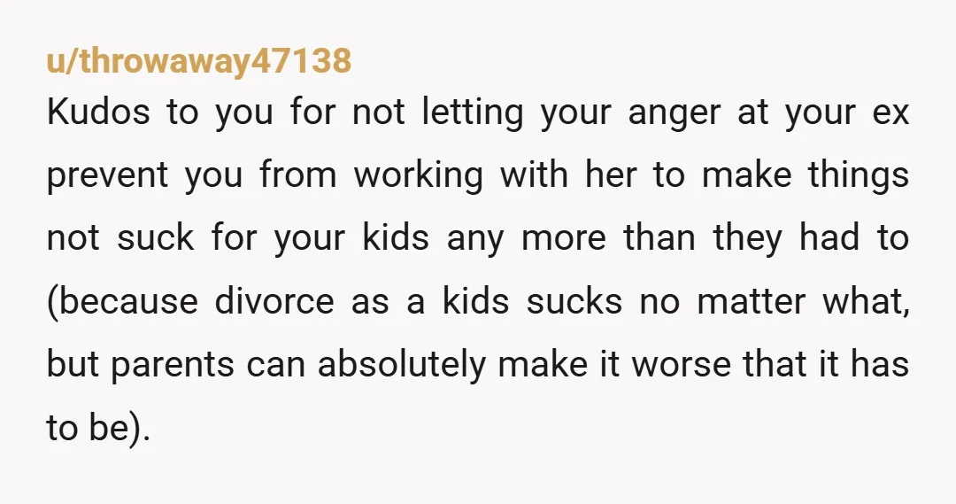 u/throwaway47138 Kudos to you for not letting your anger at your ex prevent you from working with her to make things not suck for your kids any more than they...