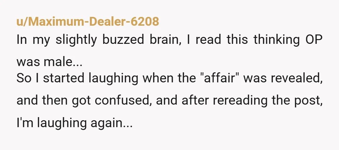 u/Maximum-Dealer-6208 In my slightly buzzed brain, I read this thinking OP was male... So I started laughing when the "affair" was revealed, and then got confused, and after rereading the...